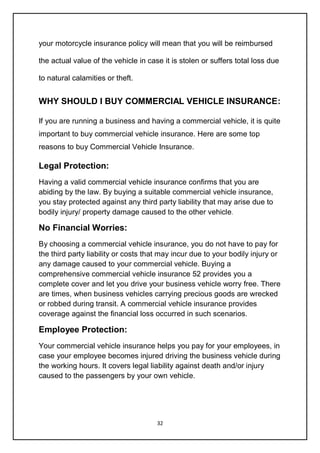 32
your motorcycle insurance policy will mean that you will be reimbursed
the actual value of the vehicle in case it is stolen or suffers total loss due
to natural calamities or theft.
WHY SHOULD I BUY COMMERCIAL VEHICLE INSURANCE:
If you are running a business and having a commercial vehicle, it is quite
important to buy commercial vehicle insurance. Here are some top
reasons to buy Commercial Vehicle Insurance.
Legal Protection:
Having a valid commercial vehicle insurance confirms that you are
abiding by the law. By buying a suitable commercial vehicle insurance,
you stay protected against any third party liability that may arise due to
bodily injury/ property damage caused to the other vehicle.
No Financial Worries:
By choosing a commercial vehicle insurance, you do not have to pay for
the third party liability or costs that may incur due to your bodily injury or
any damage caused to your commercial vehicle. Buying a
comprehensive commercial vehicle insurance 52 provides you a
complete cover and let you drive your business vehicle worry free. There
are times, when business vehicles carrying precious goods are wrecked
or robbed during transit. A commercial vehicle insurance provides
coverage against the financial loss occurred in such scenarios.
Employee Protection:
Your commercial vehicle insurance helps you pay for your employees, in
case your employee becomes injured driving the business vehicle during
the working hours. It covers legal liability against death and/or injury
caused to the passengers by your own vehicle.
 