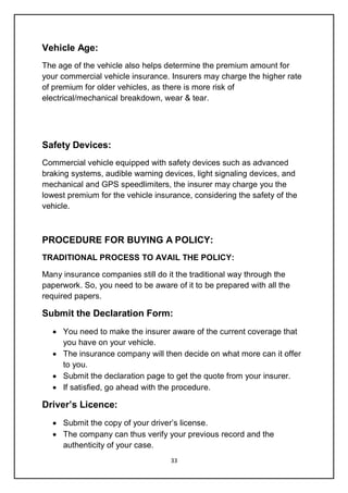 33
Vehicle Age:
The age of the vehicle also helps determine the premium amount for
your commercial vehicle insurance. Insurers may charge the higher rate
of premium for older vehicles, as there is more risk of
electrical/mechanical breakdown, wear & tear.
Safety Devices:
Commercial vehicle equipped with safety devices such as advanced
braking systems, audible warning devices, light signaling devices, and
mechanical and GPS speedlimiters, the insurer may charge you the
lowest premium for the vehicle insurance, considering the safety of the
vehicle.
PROCEDURE FOR BUYING A POLICY:
TRADITIONAL PROCESS TO AVAIL THE POLICY:
Many insurance companies still do it the traditional way through the
paperwork. So, you need to be aware of it to be prepared with all the
required papers.
Submit the Declaration Form:
 You need to make the insurer aware of the current coverage that
you have on your vehicle.
 The insurance company will then decide on what more can it offer
to you.
 Submit the declaration page to get the quote from your insurer.
 If satisfied, go ahead with the procedure.
Driver’s Licence:
 Submit the copy of your driver’s license.
 The company can thus verify your previous record and the
authenticity of your case.
 