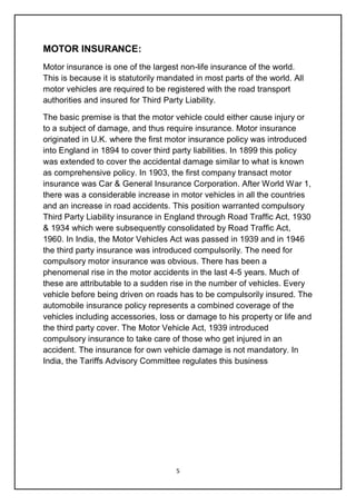 5
MOTOR INSURANCE:
Motor insurance is one of the largest non-life insurance of the world.
This is because it is statutorily mandated in most parts of the world. All
motor vehicles are required to be registered with the road transport
authorities and insured for Third Party Liability.
The basic premise is that the motor vehicle could either cause injury or
to a subject of damage, and thus require insurance. Motor insurance
originated in U.K. where the first motor insurance policy was introduced
into England in 1894 to cover third party liabilities. In 1899 this policy
was extended to cover the accidental damage similar to what is known
as comprehensive policy. In 1903, the first company transact motor
insurance was Car & General Insurance Corporation. After World War 1,
there was a considerable increase in motor vehicles in all the countries
and an increase in road accidents. This position warranted compulsory
Third Party Liability insurance in England through Road Traffic Act, 1930
& 1934 which were subsequently consolidated by Road Traffic Act,
1960. In India, the Motor Vehicles Act was passed in 1939 and in 1946
the third party insurance was introduced compulsorily. The need for
compulsory motor insurance was obvious. There has been a
phenomenal rise in the motor accidents in the last 4-5 years. Much of
these are attributable to a sudden rise in the number of vehicles. Every
vehicle before being driven on roads has to be compulsorily insured. The
automobile insurance policy represents a combined coverage of the
vehicles including accessories, loss or damage to his property or life and
the third party cover. The Motor Vehicle Act, 1939 introduced
compulsory insurance to take care of those who get injured in an
accident. The insurance for own vehicle damage is not mandatory. In
India, the Tariffs Advisory Committee regulates this business
 