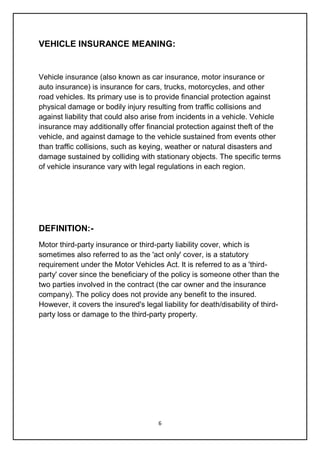 6
VEHICLE INSURANCE MEANING:
Vehicle insurance (also known as car insurance, motor insurance or
auto insurance) is insurance for cars, trucks, motorcycles, and other
road vehicles. Its primary use is to provide financial protection against
physical damage or bodily injury resulting from traffic collisions and
against liability that could also arise from incidents in a vehicle. Vehicle
insurance may additionally offer financial protection against theft of the
vehicle, and against damage to the vehicle sustained from events other
than traffic collisions, such as keying, weather or natural disasters and
damage sustained by colliding with stationary objects. The specific terms
of vehicle insurance vary with legal regulations in each region.
DEFINITION:-
Motor third-party insurance or third-party liability cover, which is
sometimes also referred to as the 'act only' cover, is a statutory
requirement under the Motor Vehicles Act. It is referred to as a 'third-
party' cover since the beneficiary of the policy is someone other than the
two parties involved in the contract (the car owner and the insurance
company). The policy does not provide any benefit to the insured.
However, it covers the insured's legal liability for death/disability of third-
party loss or damage to the third-party property.
 