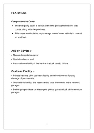 7
FEATURES:-
Comprehensive Cover
 The third-party cover is in-built within the policy (mandatory) that
comes along with the purchase.
 This cover also includes any damage to one‟s own vehicle in case of
an accident.
Add-on Covers :-
 The no depreciation cover
 No claims bonus and
 An assistance facility if the vehicle is stuck due to failure.
Cashless Facility :-
 Private insurers offer cashless facility to their customers for any
damage of your vehicle.
 To avail this facility, it is necessary to take the vehicle to the network
garages.
 Before you purchase or renew your policy, you can look at the network
garages.
 