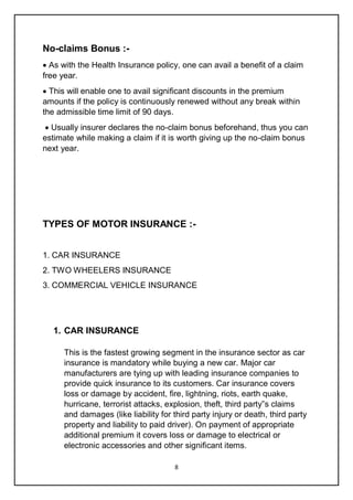 8
No-claims Bonus :-
 As with the Health Insurance policy, one can avail a benefit of a claim
free year.
 This will enable one to avail significant discounts in the premium
amounts if the policy is continuously renewed without any break within
the admissible time limit of 90 days.
 Usually insurer declares the no-claim bonus beforehand, thus you can
estimate while making a claim if it is worth giving up the no-claim bonus
next year.
TYPES OF MOTOR INSURANCE :-
1. CAR INSURANCE
2. TWO WHEELERS INSURANCE
3. COMMERCIAL VEHICLE INSURANCE
1. CAR INSURANCE
This is the fastest growing segment in the insurance sector as car
insurance is mandatory while buying a new car. Major car
manufacturers are tying up with leading insurance companies to
provide quick insurance to its customers. Car insurance covers
loss or damage by accident, fire, lightning, riots, earth quake,
hurricane, terrorist attacks, explosion, theft, third party‟s claims
and damages (like liability for third party injury or death, third party
property and liability to paid driver). On payment of appropriate
additional premium it covers loss or damage to electrical or
electronic accessories and other significant items.
 