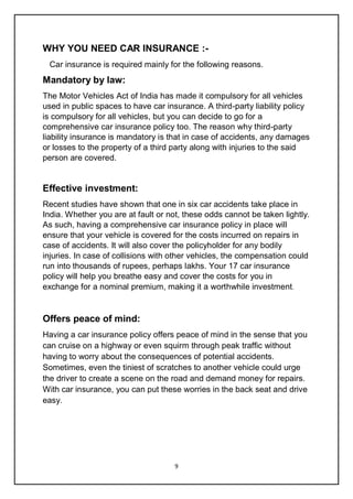 9
WHY YOU NEED CAR INSURANCE :-
Car insurance is required mainly for the following reasons.
Mandatory by law:
The Motor Vehicles Act of India has made it compulsory for all vehicles
used in public spaces to have car insurance. A third-party liability policy
is compulsory for all vehicles, but you can decide to go for a
comprehensive car insurance policy too. The reason why third-party
liability insurance is mandatory is that in case of accidents, any damages
or losses to the property of a third party along with injuries to the said
person are covered.
Effective investment:
Recent studies have shown that one in six car accidents take place in
India. Whether you are at fault or not, these odds cannot be taken lightly.
As such, having a comprehensive car insurance policy in place will
ensure that your vehicle is covered for the costs incurred on repairs in
case of accidents. It will also cover the policyholder for any bodily
injuries. In case of collisions with other vehicles, the compensation could
run into thousands of rupees, perhaps lakhs. Your 17 car insurance
policy will help you breathe easy and cover the costs for you in
exchange for a nominal premium, making it a worthwhile investment.
Offers peace of mind:
Having a car insurance policy offers peace of mind in the sense that you
can cruise on a highway or even squirm through peak traffic without
having to worry about the consequences of potential accidents.
Sometimes, even the tiniest of scratches to another vehicle could urge
the driver to create a scene on the road and demand money for repairs.
With car insurance, you can put these worries in the back seat and drive
easy.
 