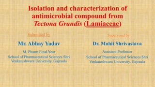 Isolation and characterization of
antimicrobial compound from
Tectona Grandis (Lamiaceae)
Submitted by
Mr. Abhay Yadav
M. Pharm Final Year
School of Pharmaceutical Sciences Shri
Venkateshwara University, Gajraula
Supervised by
Dr. Mohit Shrivastava
Assistant Professor
School of Pharmaceutical Sciences Shri
Venkateshwara University, Gajraula
 