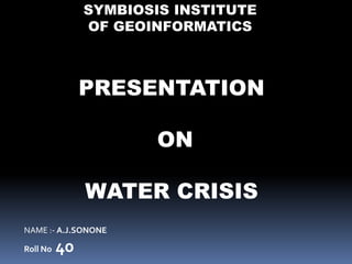 PRESENTATION
ON
WATER CRISIS
NAME :- A.J.SONONE
Roll No 40
SYMBIOSIS INSTITUTE
OF GEOINFORMATICS
 
