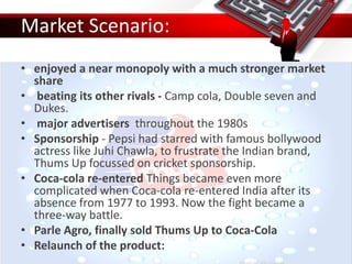 Market Scenario:
• enjoyed a near monopoly with a much stronger market
share
• beating its other rivals - Camp cola, Double seven and
Dukes.
• major advertisers throughout the 1980s
• Sponsorship - Pepsi had starred with famous bollywood
actress like Juhi Chawla, to frustrate the Indian brand,
Thums Up focussed on cricket sponsorship.
• Coca-cola re-entered Things became even more
complicated when Coca-cola re-entered India after its
absence from 1977 to 1993. Now the fight became a
three-way battle.
• Parle Agro, finally sold Thums Up to Coca-Cola
• Relaunch of the product:
 