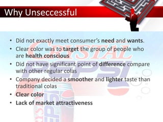 Why Unseccessful
• Did not exactly meet consumer’s need and wants.
• Clear color was to target the group of people who
are health conscious
• Did not have significant point of difference compare
with other regular colas
• Company decided a smoother and lighter taste than
traditional colas
• Clear color
• Lack of market attractiveness
 