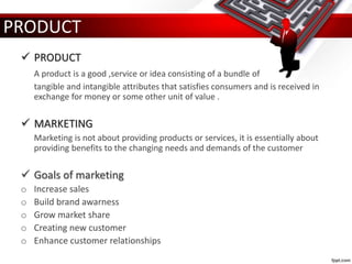  PRODUCT
A product is a good ,service or idea consisting of a bundle of
tangible and intangible attributes that satisfies consumers and is received in
exchange for money or some other unit of value .
 MARKETING
Marketing is not about providing products or services, it is essentially about
providing benefits to the changing needs and demands of the customer
 Goals of marketing
o Increase sales
o Build brand awarness
o Grow market share
o Creating new customer
o Enhance customer relationships
PRODUCT
 