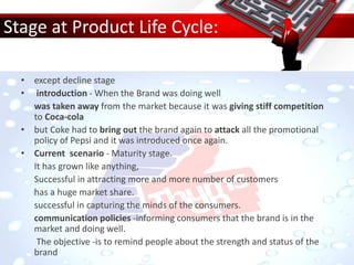 Stage at Product Life Cycle:
• except decline stage
• introduction - When the Brand was doing well
was taken away from the market because it was giving stiff competition
to Coca-cola
• but Coke had to bring out the brand again to attack all the promotional
policy of Pepsi and it was introduced once again.
• Current scenario - Maturity stage.
It has grown like anything,
Successful in attracting more and more number of customers
has a huge market share.
successful in capturing the minds of the consumers.
communication policies -informing consumers that the brand is in the
market and doing well.
The objective -is to remind people about the strength and status of the
brand
 