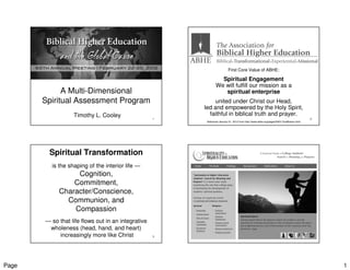 First Core Value of ABHE:

                                                                  Spiritual Engagement
                                                                We will fulfill our mission as a
             A Multi-Dimensional                                   spiritual enterprise
       Spiritual Assessment Program                          united under Christ our Head,
                                                        led and empowered by the Holy Spirit,
                  Timothy L. Cooley                       faithful in biblical truth and prayer.
                                                    1                                                                                    2
                                                         Retrieved January 21, 2012 from http://www.abhe.org/pages/NAV-OurMission.html




        Spiritual Transformation
         is the shaping of the interior life —
                 Cognition,
                Commitment,
            Character/Conscience,
              Communion, and
                Compassion
       — so that life flows out in an integrative
        wholeness (head, hand, and heart)
            increasingly more like Christ           3                                                                                    4




Page                                                                                                                                         1
 