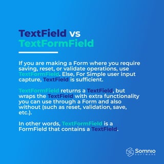 TextField vs
TextFormField
If you are making a Form where you require
saving, reset, or validate operations, use
. Else, For Simple user input
capture, is sufficient.


returns a , but
wraps the with extra functionality
you can use through a Form and also
without (such as reset, validation, save,
etc.).


In other words, is a
FormField that contains a .

TextFormField
TextFormField
TextFormField
TextField
TextField
TextField
TextField
 