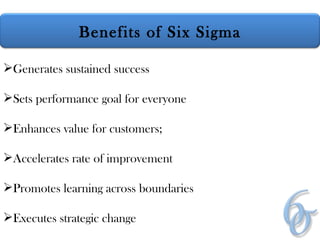 Generates sustained success Sets performance goal for everyone Enhances value for customers; Accelerates rate of improvement Promotes learning across boundaries Executes strategic change Benefits of Six Sigma 