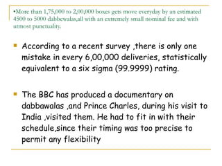 More than 1,75,000 to 2,00,000 boxes gets move everyday by an estimated 4500 to 5000 dabbewalas,all with an extremely small nominal fee and with utmost punctuality. According to a recent survey ,there is only one mistake in every 6,00,000 deliveries, statistically equivalent to a six sigma (99.9999) rating. The BBC has produced a documentary on dabbawalas ,and Prince Charles, during his visit to India ,visited them. He had to fit in with their schedule,since their timing was too precise to permit any flexibility 