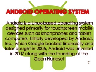 ANDROID OPERATING SYSTEM
Android is a Linux-based operating system
designed primarily for touchscreen mobile
devices such as smartphones and tablet
computers. Initially developed by Android,
Inc., which Google backed financially and
later bought in 2005, Android was unveiled
in 2007 along with the founding of the
Open Handset
7
 