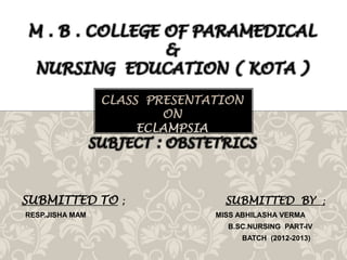 M . B . COLLEGE OF PARAMEDICAL
&
NURSING EDUCATION ( KOTA )
CLASS PRESENTATION
ON
ECLAMPSIA

SUBJECT : OBSTETRICS

SUBMITTED TO
RESP.JISHA MAM

;

SUBMITTED BY
MISS ABHILASHA VERMA
B.SC.NURSING PART-IV
BATCH (2012-2013)

;

 
