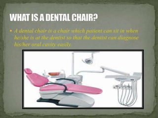  A dental chair is a chair which patient can sit in when 
he/she is at the dentist so that the dentist can diagnose 
his/her oral cavity easily. 
 