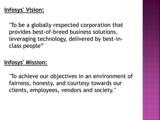 Infosys' Vision:
"To be a globally respected corporation that
provides best-of-breed business solutions,
leveraging technology, delivered by best-in-
class people”
Infosys' Mission:
"To achieve our objectives in an environment of
fairness, honesty, and courtesy towards our
clients, employees, vendors and society."
 