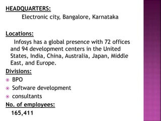 HEADQUARTERS:
Electronic city, Bangalore, Karnataka
Locations:
Infosys has a global presence with 72 offices
and 94 development centers in the United
States, India, China, Australia, Japan, Middle
East, and Europe.
Divisions:
 BPO
 Software development
 consultants
No. of employees:
165,411
 