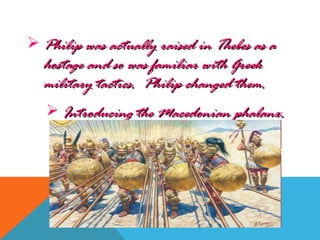  Philip was actually raised in Thebes as aPhilip was actually raised in Thebes as a
hostage and so was familiar with Greekhostage and so was familiar with Greek
military tactics. Philip changed them.military tactics. Philip changed them.
 Introducing the Macedonian phalanx.Introducing the Macedonian phalanx.
 