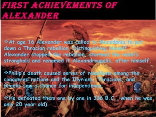 First AchieVeMents oF
ALeXAnDer
First AchieVeMents oF
ALeXAnDer
At age 16 Alexander was called to Macedonia to put
down a Thracian rebellion. Distinguishing himself,
Alexander stopped the rebellion, stormed the rebel’s
stronghold and renamed it Alexandroupolis, after himself.
Philip’s death caused series of rebellions among the
conquered nations and the Illyrians, Thracians, and
Greeks saw a chance for independence.
He defeated them one by one in 336 B.C., when he was
only 20 year old)
 