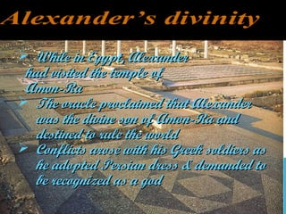  While in Egypt, AlexanderWhile in Egypt, Alexander
had visited the temple ofhad visited the temple of
Amon-RaAmon-Ra
 The oracle proclaimed that AlexanderThe oracle proclaimed that Alexander
was the divine son of Amon-Ra andwas the divine son of Amon-Ra and
destined to rule the worlddestined to rule the world
 Conflicts arose with his Greek soldiers asConflicts arose with his Greek soldiers as
he adopted Persian dress & demanded tohe adopted Persian dress & demanded to
be recognized as a godbe recognized as a god
 