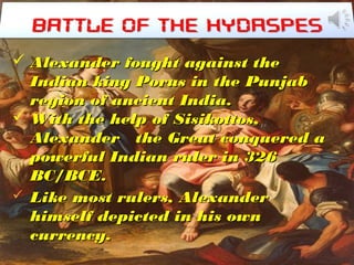 `
 Alexander fought against theAlexander fought against the
Indian king Porus in the PunjabIndian king Porus in the Punjab
region of ancient India.region of ancient India.
 With the help of Sisikottos,With the help of Sisikottos,
Alexander the Great conquered aAlexander the Great conquered a
powerful Indian ruler in 326powerful Indian ruler in 326
BC/BCE.BC/BCE.
 Like most rulers, AlexanderLike most rulers, Alexander
himself depicted in his ownhimself depicted in his own
currency.currency.
 