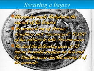 Alexander made Babylonia theAlexander made Babylonia the
capital of his Empirecapital of his Empire
He married one of Darius’He married one of Darius’
daughters and “encouraged” 10,000daughters and “encouraged” 10,000
of his soldiers to take Persian wivesof his soldiers to take Persian wives
He died the following year at 33He died the following year at 33
before he could produce an heir andbefore he could produce an heir and
his kingdom was divided among 3 ofhis kingdom was divided among 3 of
his generalshis generals
Securing a legacySecuring a legacy
 