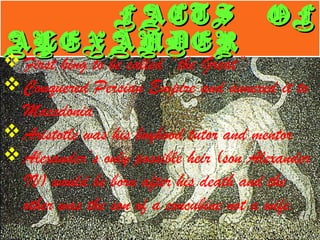 FACTS OFFACTS OF
ALEXANDERALEXANDER
FACTS OFFACTS OF
ALEXANDERALEXANDER
First king to be called “the Great”
Conquered Persian Empire and annexed it to
Macedonia
Aristotle was his boyhood tutor and mentor
Alexander’s only possible heir (son Alexander
IV) would be born after his death and the
other was the son of a concubine not a wife.
 