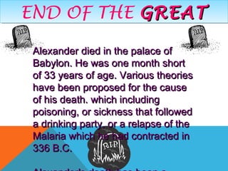 END OF THE GREATGREATEND OF THE GREATGREAT
Alexander died in the palace ofAlexander died in the palace of
Babylon. He was one month shortBabylon. He was one month short
of 33 years of age. Various theoriesof 33 years of age. Various theories
have been proposed for the causehave been proposed for the cause
of his death. which includingof his death. which including
poisoning, or sickness that followedpoisoning, or sickness that followed
a drinking party, or a relapse of thea drinking party, or a relapse of the
Malaria which he had contracted inMalaria which he had contracted in
336 B.C.336 B.C.
 
