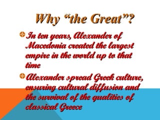 Why “the Great”?Why “the Great”?
In ten years, Alexander ofIn ten years, Alexander of
Macedonia created the largestMacedonia created the largest
empire in the world up to thatempire in the world up to that
timetime
Alexander spread Greek culture,Alexander spread Greek culture,
ensuring cultural diffusion andensuring cultural diffusion and
the survival of the qualities ofthe survival of the qualities of
classical Greececlassical Greece
 