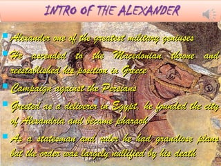  Alexander one of the greatest military geniusesAlexander one of the greatest military geniuses
 He ascended to the Macedonian throne andHe ascended to the Macedonian throne and
reestablished his position in Greecereestablished his position in Greece
 Campaign against the PersiansCampaign against the Persians
 Greeted as a deliverer in Egypt, he founded the cityGreeted as a deliverer in Egypt, he founded the city
of Alexandria and became pharaohof Alexandria and became pharaoh
 As a statesman and ruler he had grandiose plansAs a statesman and ruler he had grandiose plans
but the order was largely nullified by his deathbut the order was largely nullified by his death
 