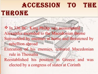 Accession to the
throne
Accession to the
throne
 In 336 BC, King Philip was assassinated
Alexander ascended to the Macedonian throne
Surrounded by enemies at home and threatened by
rebellion abroad
Execution of his enemies, restored Macedonian
rule in Thessalia
Reestablished his position in Greece and was
elected by a congress of states at Corinth
 