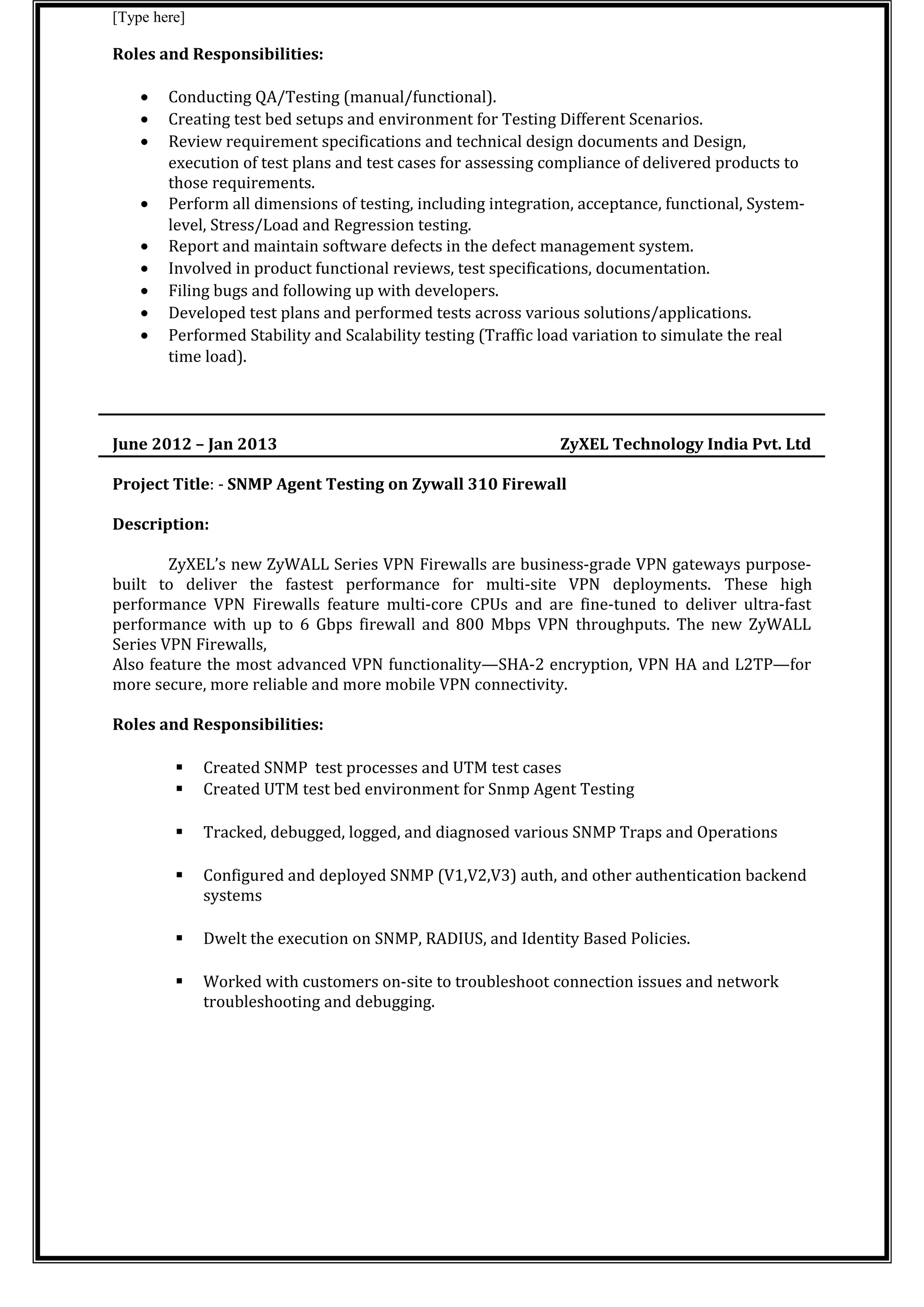 [Type here]
Roles and Responsibilities:
• Conducting QA/Testing (manual/functional).
• Creating test bed setups and environment for Testing Different Scenarios.
• Review requirement specifications and technical design documents and Design,
execution of test plans and test cases for assessing compliance of delivered products to
those requirements.
• Perform all dimensions of testing, including integration, acceptance, functional, System-
level, Stress/Load and Regression testing.
• Report and maintain software defects in the defect management system.
• Involved in product functional reviews, test specifications, documentation.
• Filing bugs and following up with developers.
• Developed test plans and performed tests across various solutions/applications.
• Performed Stability and Scalability testing (Traffic load variation to simulate the real
time load).
June 2012 – Jan 2013 ZyXEL Technology India Pvt. Ltd
Project Title: - SNMP Agent Testing on Zywall 310 Firewall
Description:
ZyXEL’s new ZyWALL Series VPN Firewalls are business-grade VPN gateways purpose-
built to deliver the fastest performance for multi-site VPN deployments. These high
performance VPN Firewalls feature multi-core CPUs and are fine-tuned to deliver ultra-fast
performance with up to 6 Gbps firewall and 800 Mbps VPN throughputs. The new ZyWALL
Series VPN Firewalls,
Also feature the most advanced VPN functionality—SHA-2 encryption, VPN HA and L2TP—for
more secure, more reliable and more mobile VPN connectivity.
Roles and Responsibilities:
 Created SNMP test processes and UTM test cases
 Created UTM test bed environment for Snmp Agent Testing
 Tracked, debugged, logged, and diagnosed various SNMP Traps and Operations
 Configured and deployed SNMP (V1,V2,V3) auth, and other authentication backend
systems
 Dwelt the execution on SNMP, RADIUS, and Identity Based Policies.
 Worked with customers on-site to troubleshoot connection issues and network
troubleshooting and debugging.
 
