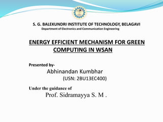 S. G. BALEKUNDRI INSTITUTE OF TECHNOLOGY, BELAGAVI
Department of Electronics and Communication Engineering
ENERGY EFFICIENT MECHANISM FOR GREEN
COMPUTING IN WSAN
Presented by-
Abhinandan Kumbhar
(USN: 2BU13EC400)
Under the guidance of
Prof. Sidramayya S. M .
 