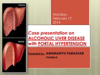 Monday,
February 17,
2014

Case presentation on
ALCOHOLIC LIVER DISEASE
with PORTAL HYPERTENSION
Presented by : ABHIMANYU
PHARM.D
1

PARASHAR

 