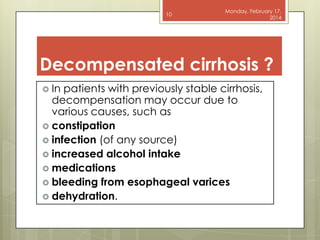 10

Monday, February 17,
2014

Decompensated cirrhosis ?
 In

patients with previously stable cirrhosis,
decompensation may occur due to
various causes, such as
 constipation
 infection (of any source)
 increased alcohol intake
 medications
 bleeding from esophageal varices
 dehydration.

 