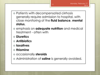 11












Monday, February 17,
2014

Patients with decompensated cirrhosis
generally require admission to hospital, with
close monitoring of the fluid balance, mental
status,
emphasis on adequate nutrition and medical
treatment - often with
Diuretics
Antibiotics
laxatives
thiamine
occasionally steroids
Administration of saline is generally avoided.

 