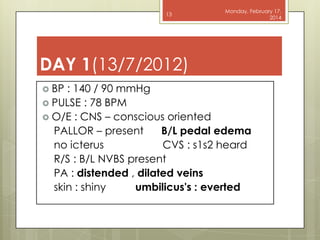13

Monday, February 17,
2014

DAY 1(13/7/2012)
 BP

: 140 / 90 mmHg
 PULSE : 78 BPM
 O/E : CNS – conscious oriented
PALLOR – present
B/L pedal edema
no icterus
CVS : s1s2 heard
R/S : B/L NVBS present
PA : distended , dilated veins
skin : shiny
umbilicus's : everted

 