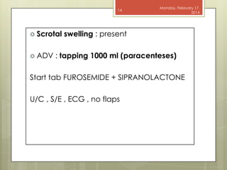 14

 Scrotal

 ADV

Monday, February 17,
2014

swelling : present

: tapping 1000 ml (paracenteses)

Start tab FUROSEMIDE + SIPRANOLACTONE
U/C , S/E , ECG , no flaps

 