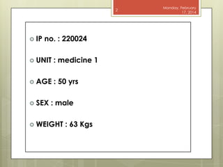 2

 IP

no. : 220024

 UNIT

: medicine 1

 AGE

: 50 yrs

 SEX

: male

 WEIGHT

: 63 Kgs

Monday, February
17, 2014

 