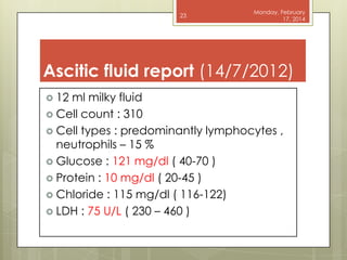 23

Monday, February
17, 2014

Ascitic fluid report (14/7/2012)
 12

ml milky fluid
 Cell count : 310
 Cell types : predominantly lymphocytes ,
neutrophils – 15 %
 Glucose : 121 mg/dl ( 40-70 )
 Protein : 10 mg/dl ( 20-45 )
 Chloride : 115 mg/dl ( 116-122)
 LDH : 75 U/L ( 230 – 460 )

 
