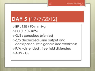 27

Monday, February 17,
2014

DAY 5 (17/7/2012)
 BP

: 120 / 90 mm Hg
 PULSE : 82 BPM
 O/E : conscious oriented
 c/o decreased urine output and
constipation with generalized weakness
 P/A –distended , free fluid distended
 ADV - CST

 