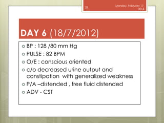 28

Monday, February 17,
2014

DAY 6 (18/7/2012)
 BP

: 128 /80 mm Hg
 PULSE : 82 BPM
 O/E : conscious oriented
 c/o decreased urine output and
constipation with generalized weakness
 P/A –distended , free fluid distended
 ADV - CST

 
