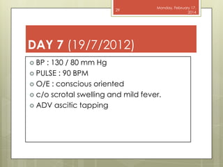 29

Monday, February 17,
2014

DAY 7 (19/7/2012)
 BP

: 130 / 80 mm Hg
 PULSE : 90 BPM
 O/E : conscious oriented
 c/o scrotal swelling and mild fever.
 ADV ascitic tapping

 