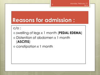 3

Monday, February 17,
2014

Reasons for admission :
c/o :
 swelling of legs x 1 month (PEDAL EDEMA)
 Distention of abdomen x 1 month
(ASCITIS)
 constipation x 1 month

 