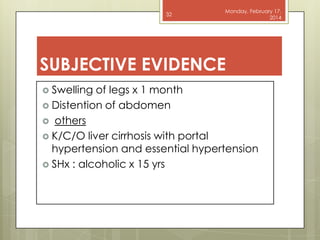 32

Monday, February 17,
2014

SUBJECTIVE EVIDENCE
 Swelling

of legs x 1 month
 Distention of abdomen
 others
 K/C/O liver cirrhosis with portal
hypertension and essential hypertension
 SHx : alcoholic x 15 yrs

 