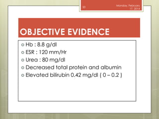 33

Monday, February
17, 2014

OBJECTIVE EVIDENCE
 Hb

: 8.8 g/dl
 ESR : 120 mm/Hr
 Urea : 80 mg/dl
 Decreased total protein and albumin
 Elevated bilirubin 0.42 mg/dl ( 0 – 0.2 )

 