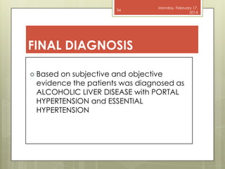 34

Monday, February 17,
2014

FINAL DIAGNOSIS
 Based

on subjective and objective
evidence the patients was diagnosed as
ALCOHOLIC LIVER DISEASE with PORTAL
HYPERTENSION and ESSENTIAL
HYPERTENSION

 