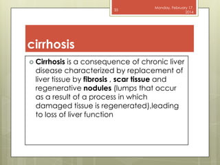 35

Monday, February 17,
2014

cirrhosis
 Cirrhosis

is a consequence of chronic liver
disease characterized by replacement of
liver tissue by fibrosis , scar tissue and
regenerative nodules (lumps that occur
as a result of a process in which
damaged tissue is regenerated),leading
to loss of liver function

 