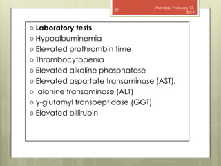 39

 Laboratory

Monday, February 17,
2014

tests
 Hypoalbuminemia
 Elevated prothrombin time
 Thrombocytopenia
 Elevated alkaline phosphatase
 Elevated aspartate transaminase (AST),
 alanine transaminase (ALT)
 γ-glutamyl transpeptidase (GGT)
 Elevated billirubin

 